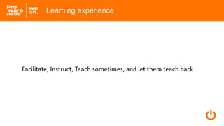 Learning experience
Facilitate, Instruct, Teach sometimes, and let them teach back
 