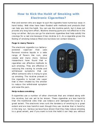 How to Kick the Habit of Smoking with
Electronic Cigarettes?
Men and women who are eager to quit the cigarette have numerous ways in
hand today. Web sites have been flooded with methods and products that
can help you kick the habit. You can use the nicotine patch, but it does not
provide any long term effect. Nicotine chewing gums are not effective in the
long run either. But you can go for electronic cigarettes that help satisfy the
cravings for a real one because it has nicotine in it. An e-cigarette gives the
feeling of smoking tobacco filled one but does not contain tobacco.
Fags in many flavors
The electronic cigarette is a battery-
powered vaporizer that uses
flavored nicotine liquids in a wide
range of flavors like rum, pina
colada and many more. Various
researchers have found that e-
cigarettes are effective methods to
quit smoking. They are effective in
reducing the craving to smoke and
withdrawal symptoms that can
affect someone who is trying to give
up smoking. The nicotine present in
the cigarette is turned into vapor
that is then inhaled by the smoker
to reduce the withdrawal symptom
and ease the pain.
Help reduce smoking
E-cigarettes use a number of other chemicals that are inhaled along with
the nicotine, but are yet to be known. These cigarettes are less harmful
than the traditional ones that use tobacco and damaged the lungs to a
great extent. The electronic ones curb the tendency of smoking to a great
extent and are less harmful even though they use nicotine that is harmful,
in the long run. Various surveys have shown that they help reduce smoking
to a great extent, and if you want to kick the habit it can help you without
 