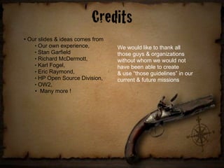 Credits
• Our slides & ideas comes from
    ! Our own experience,
                                  We would like to thank all
    ! Stan Garfield
                                  those guys & organizations
    ! Richard McDermott,
                                  without whom we would not
    ! Karl Fogel,
                                  have been able to create
    ! Eric Raymond,
                                  & use “those guidelines” in our
    ! HP Open Source Division,
                                  current & future missions
    ! OW2,


    • Many more !
 
