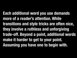 Each additional word you use demands
more of a reader’s attention. While
transitionscatch an adjective, kill it.”nice,
   “If you  and style tricks are often
they involve a ruthless and unforgiving
trade-off. Beyond a point, additional words
make it harder to get to your point.
Assuming you have one to begin with.
 