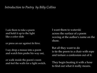 Introduction to Poetry by Billy Collins




I ask them to take a poem                I want them to waterski
and hold it up to the light              across the surface of a poem
like a color slide                       waving at the author's name on the
                                         shore.
or press an ear against its hive.
                                         But all they want to do
I say drop a mouse into a poem
                                         is tie the poem to a chair with rope
and watch him probe his way out,
                                         and torture a confession out of it.
or walk inside the poem's room
and feel the walls for a light switch.   They begin beating it with a hose
                                         to ﬁnd out what it really means.
 