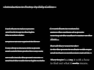 Introduction to Poetry by Billy Collins




I ask them to take a poem                I want them to waterski
and hold it up to the light              across the surface of a poem
like a color slide                       waving at the author's name on the
                                         shore.
or press an ear against its hive.
                                         But all they want to do
I say drop a mouse into a poem
                                         is tie the poem to a chair with rope
and watch him probe his way out,
                                         and torture a confession out of it.
or walk inside the poem's room
and feel the walls for a light switch.   They begin beating it with a hose
                                         to ﬁnd out what it really means.
 