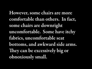 However, some chairs are more
comfortable than others. In fact,
some chairs are downright
uncomfortable. Some have itchy
fabrics, uncomfortable seat
bottoms, and awkward side arms.
ey can be excessively big or
obnoxiously small.
 