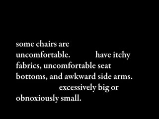 However, some chairs are more
comfortable than others. In fact,
some chairs are downright
uncomfortable. Some have itchy
fabrics, uncomfortable seat
bottoms, and awkward side arms.
ey can be excessively big or
obnoxiously small.
 