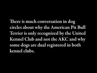 ere is much conversation in dog
circles about why the American Pit Bull
Terrier is only recognized by the United
Kennel Club and not the AKC and why
some dogs are dual registered in both
kennel clubs.
 