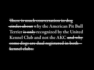 ere is much conversation in dog
circles about why the American Pit Bull
Terrier is only recognized by the United
Kennel Club and not the AKC and why
some dogs are dual registered in both
kennel clubs.
 