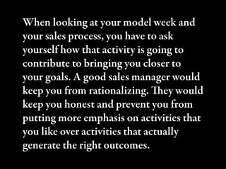 When looking at your model week and
your sales process, you have to ask
yourself how that activity is going to
contribute to bringing you closer to
your goals. A good sales manager would
keep you from rationalizing. ey would
keep you honest and prevent you from
putting more emphasis on activities that
you like over activities that actually
generate the right outcomes.
 