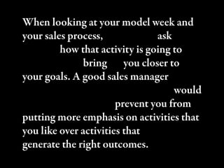 When looking at your model week and
your sales process, you have to ask
yourself how that activity is going to
contribute to bringing you closer to
your goals. A good sales manager would
keep you from rationalizing. ey would
keep you honest and prevent you from
putting more emphasis on activities that
you like over activities that actually
generate the right outcomes.
 