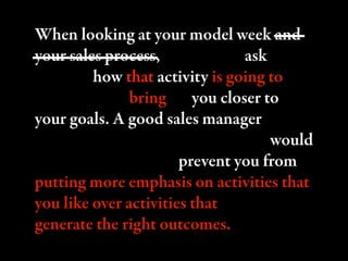 When looking at your model week and
your sales process, you have to ask
yourself how that activity is going to
contribute to bringing you closer to
your goals. A good sales manager would
keep you from rationalizing. ey would
keep you honest and prevent you from
putting more emphasis on activities that
you like over activities that actually
generate the right outcomes.
 