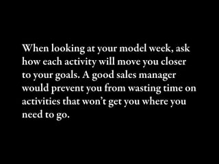 When looking at your model week, ask
how each activity will move you closer
to your goals. A good sales manager
would prevent you from wasting time on
activities that won’t get you where you
need to go.
 