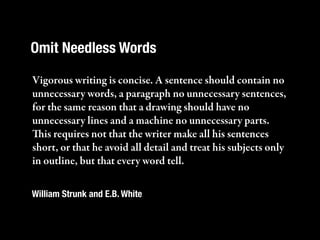 Omit Needless Words

Vigorous writing is concise. A sentence should contain no
unnecessary words, a paragraph no unnecessary sentences,
for the same reason that a drawing should have no
unnecessary lines and a machine no unnecessary parts.
is requires not that the writer make all his sentences
short, or that he avoid all detail and treat his subjects only
in outline, but that every word tell.

William Strunk and E.B. White
 