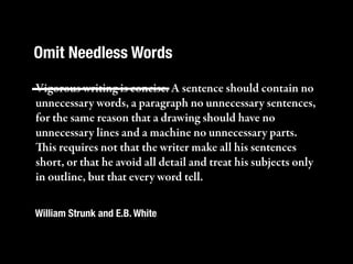 Omit Needless Words

Vigorous writing is concise. A sentence should contain no
unnecessary words, a paragraph no unnecessary sentences,
for the same reason that a drawing should have no
unnecessary lines and a machine no unnecessary parts.
is requires not that the writer make all his sentences
short, or that he avoid all detail and treat his subjects only
in outline, but that every word tell.

William Strunk and E.B. White
 