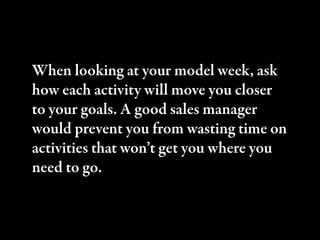 When looking at your model week, ask
how each activity will move you closer
to your goals. A good sales manager
would prev...