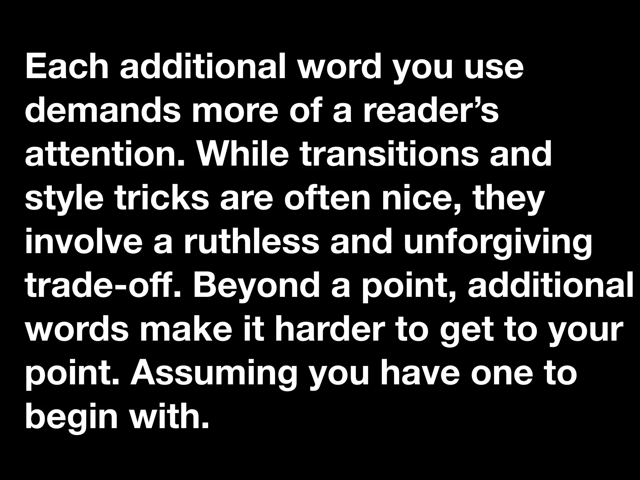 “If you catch an adjective, kill it.”
Each additional word you use
demands more of a reader’s
attention. While transitions and
style tricks are often nice, they
involve a ruthless and unforgiving
trade-oﬀ. Beyond a point, additional
words make it harder to get to your
point. Assuming you have one to
begin with.
 