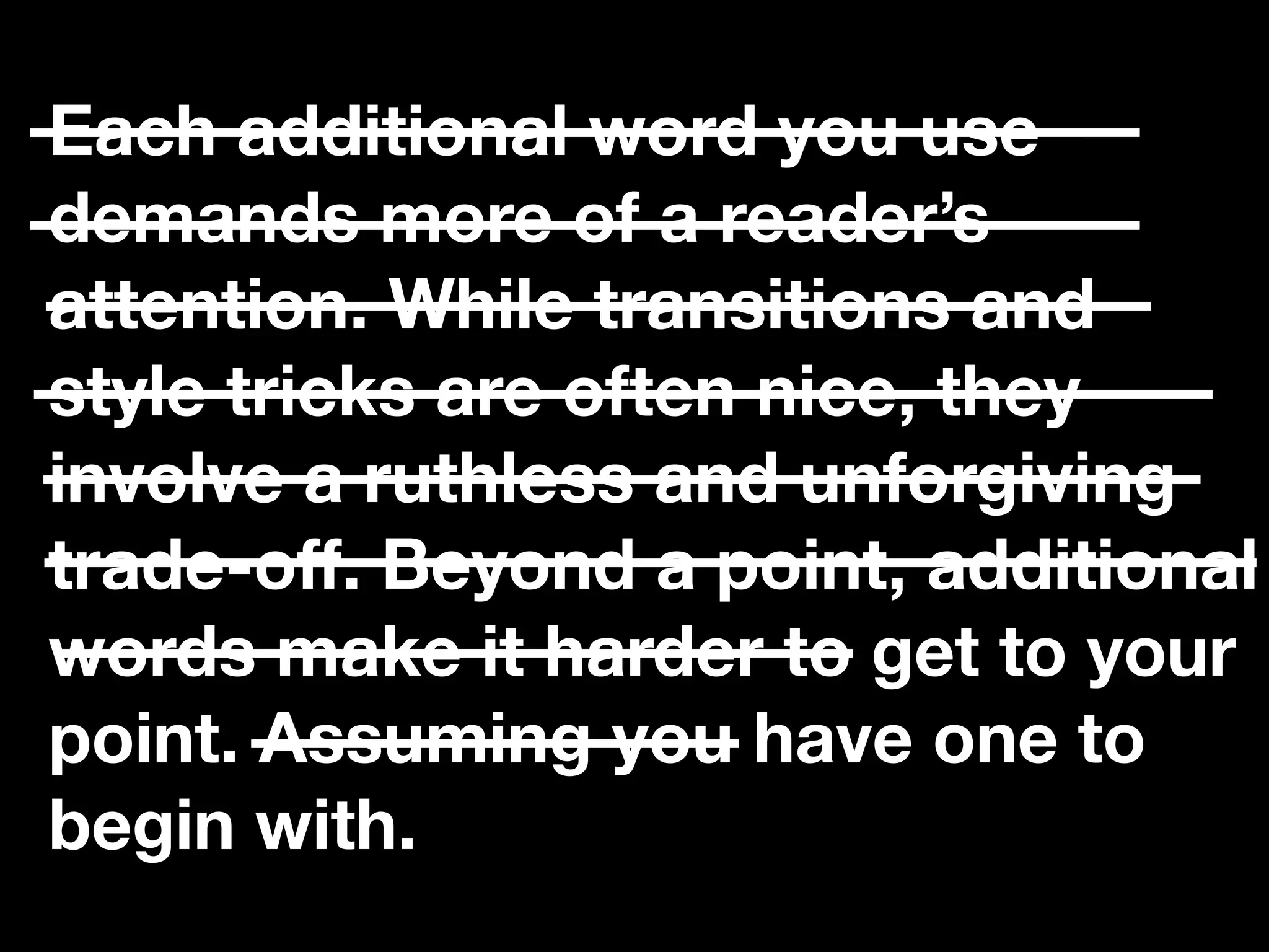 “If you catch an adjective, kill it.”
Each additional word you use
demands more of a reader’s
attention. While transitions and
style tricks are often nice, they
involve a ruthless and unforgiving
trade-oﬀ. Beyond a point, additional
words make it harder to get to your
point. Assuming you have one to
begin with.
 