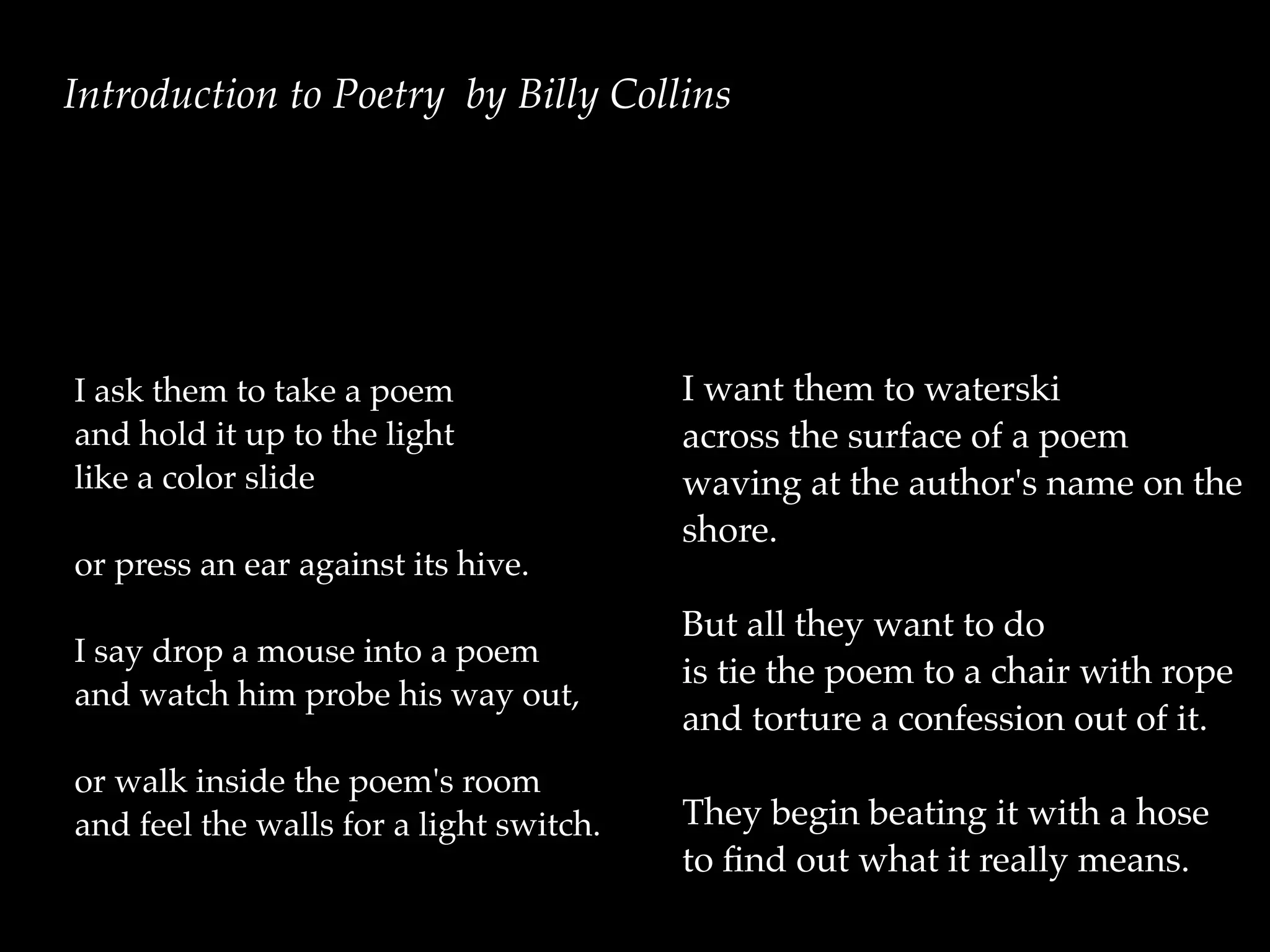 I ask them to take a poem
and hold it up to the light
like a color slide
or press an ear against its hive.
I say drop a mouse into a poem
and watch him probe his way out,
or walk inside the poem's room
and feel the walls for a light switch.
I want them to waterski
across the surface of a poem
waving at the author's name on the
shore.
But all they want to do
is tie the poem to a chair with rope
and torture a confession out of it.
They begin beating it with a hose
to ﬁnd out what it really means.
Introduction to Poetry by Billy Collins
 