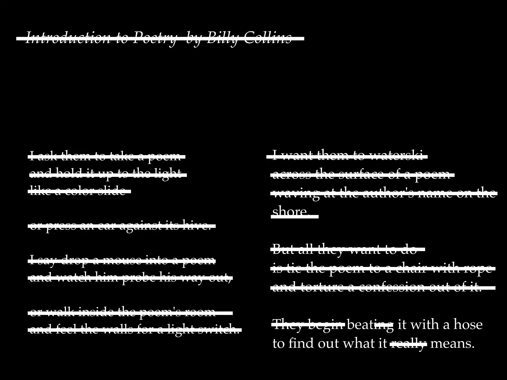 I ask them to take a poem
and hold it up to the light
like a color slide
or press an ear against its hive.
I say drop a mouse into a poem
and watch him probe his way out,
or walk inside the poem's room
and feel the walls for a light switch.
I want them to waterski
across the surface of a poem
waving at the author's name on the
shore.
But all they want to do
is tie the poem to a chair with rope
and torture a confession out of it.
They begin beating it with a hose
to ﬁnd out what it really means.
Introduction to Poetry by Billy Collins
 