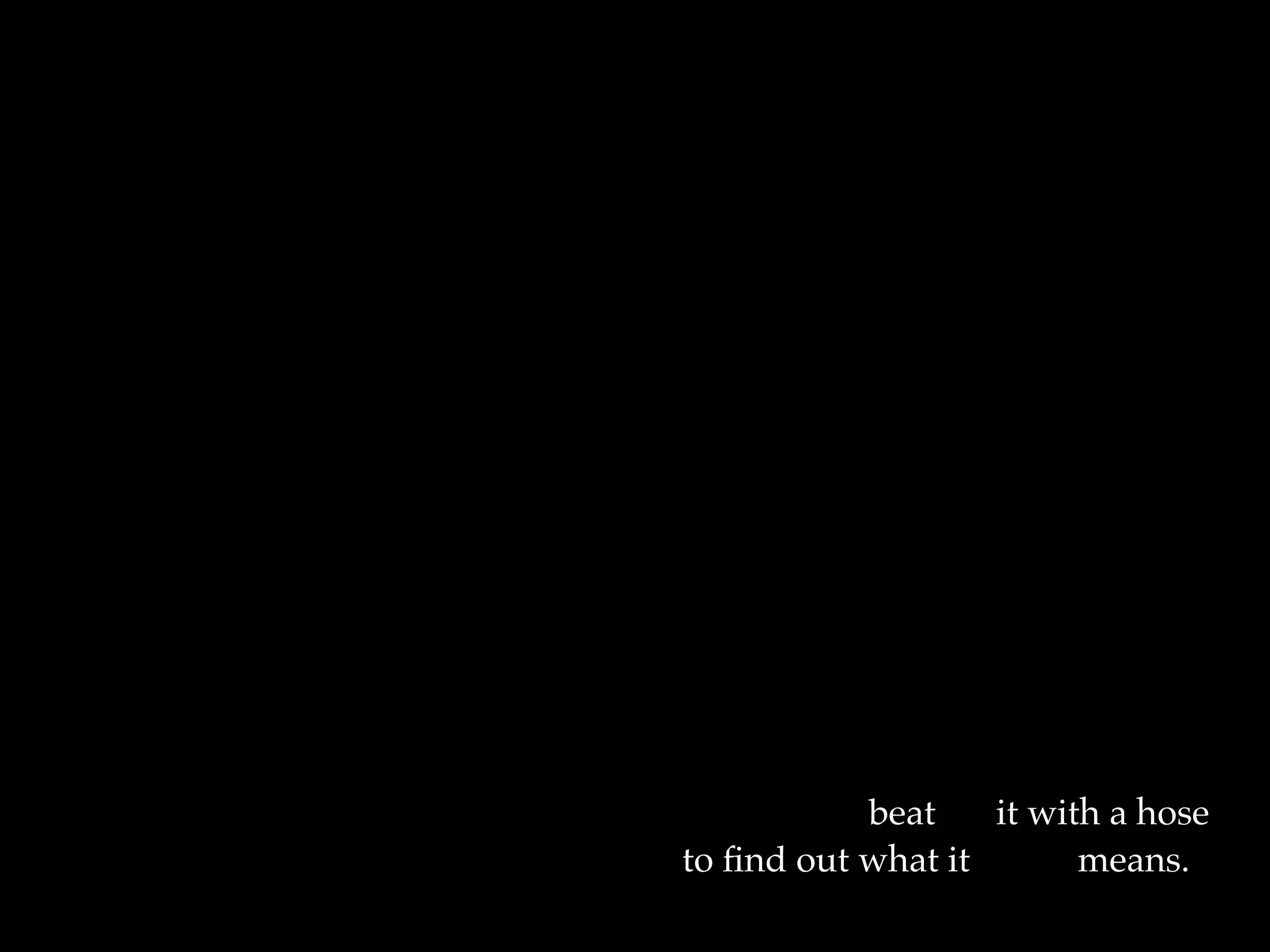 I want them to waterski
across the surface of a poem
waving at the author's name on the
shore.
But all they want to do
is tie the poem to a chair with rope
and torture a confession out of it.
They begin beating it with a hose
to ﬁnd out what it really means.
 
