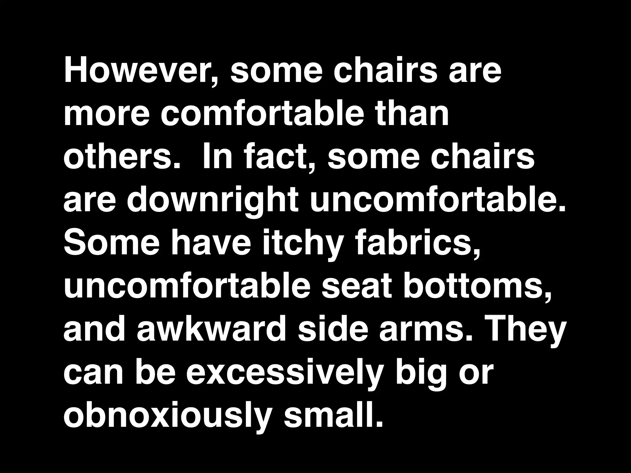 However, some chairs are
more comfortable than
others. In fact, some chairs
are downright uncomfortable.
Some have itchy fabrics,
uncomfortable seat bottoms,
and awkward side arms. They
can be excessively big or
obnoxiously small.
 
