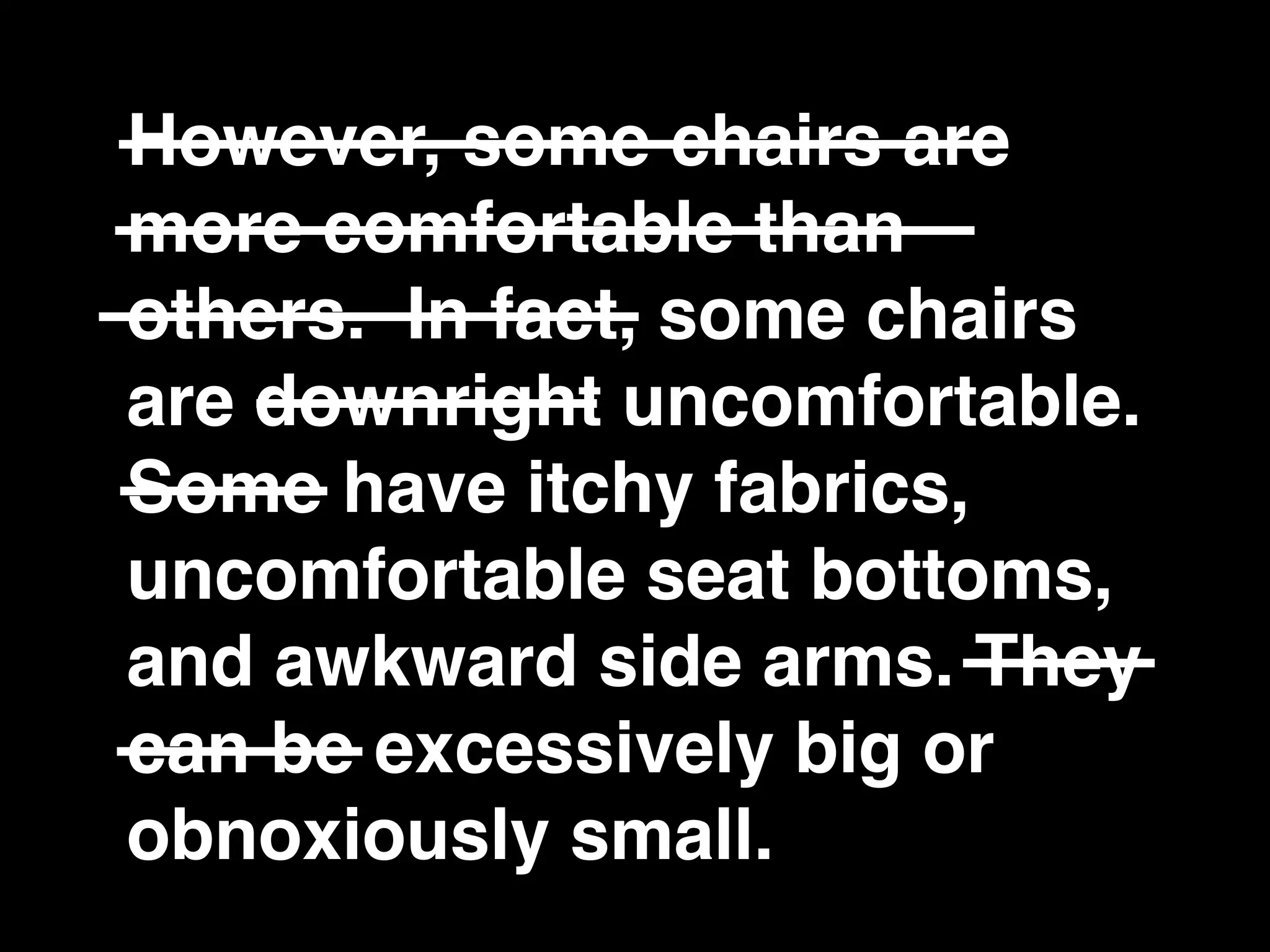However, some chairs are
more comfortable than
others. In fact, some chairs
are downright uncomfortable.
Some have itchy fabrics,
uncomfortable seat bottoms,
and awkward side arms. They
can be excessively big or
obnoxiously small.
 