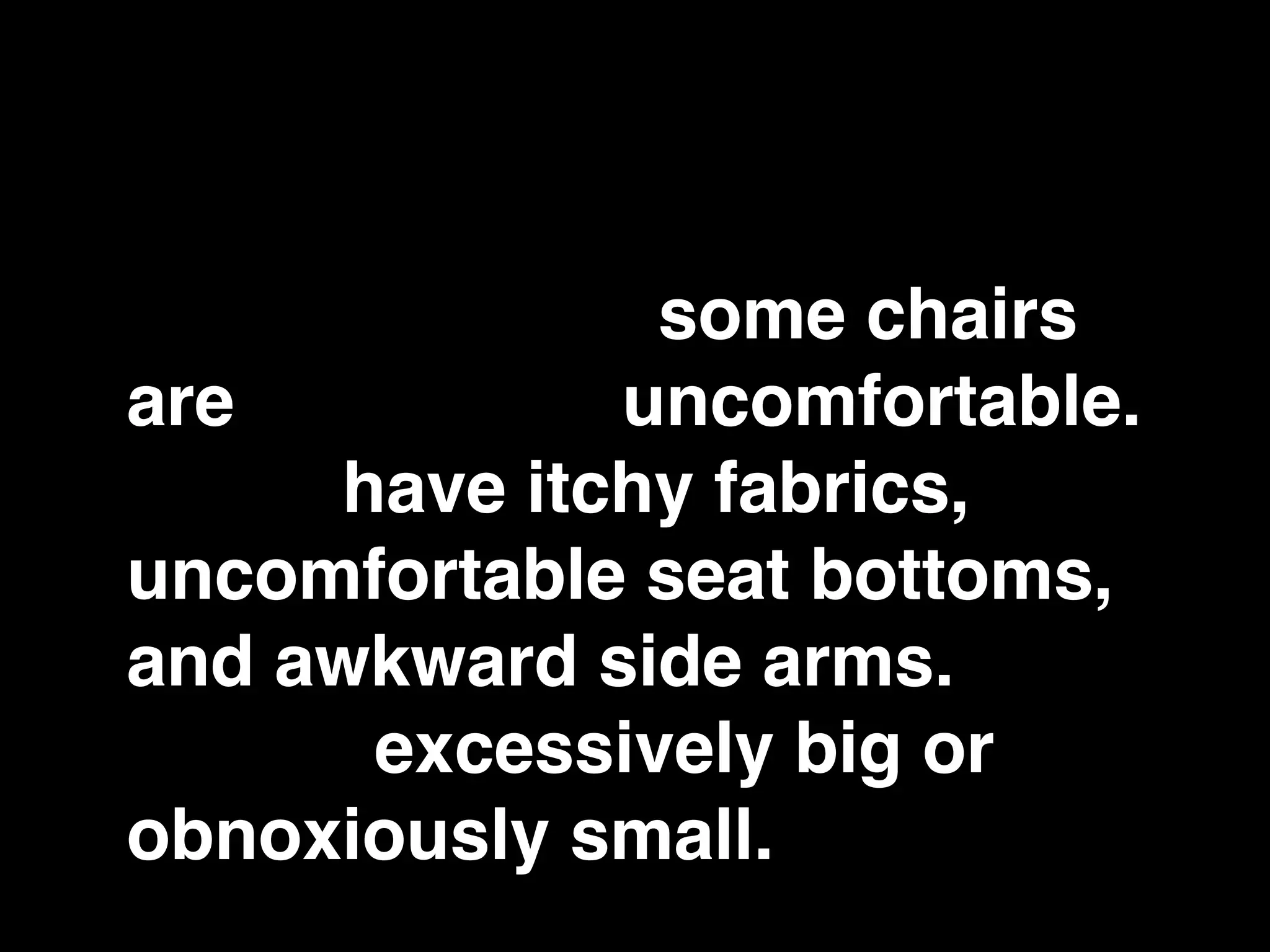 However, some chairs are
more comfortable than
others. In fact, some chairs
are downright uncomfortable.
Some have itchy fabrics,
uncomfortable seat bottoms,
and awkward side arms. They
can be excessively big or
obnoxiously small.
 