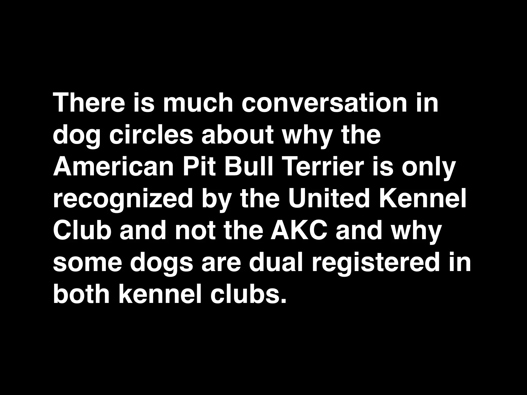 There is much conversation in
dog circles about why the
American Pit Bull Terrier is only
recognized by the United Kennel
Club and not the AKC and why
some dogs are dual registered in
both kennel clubs.
 