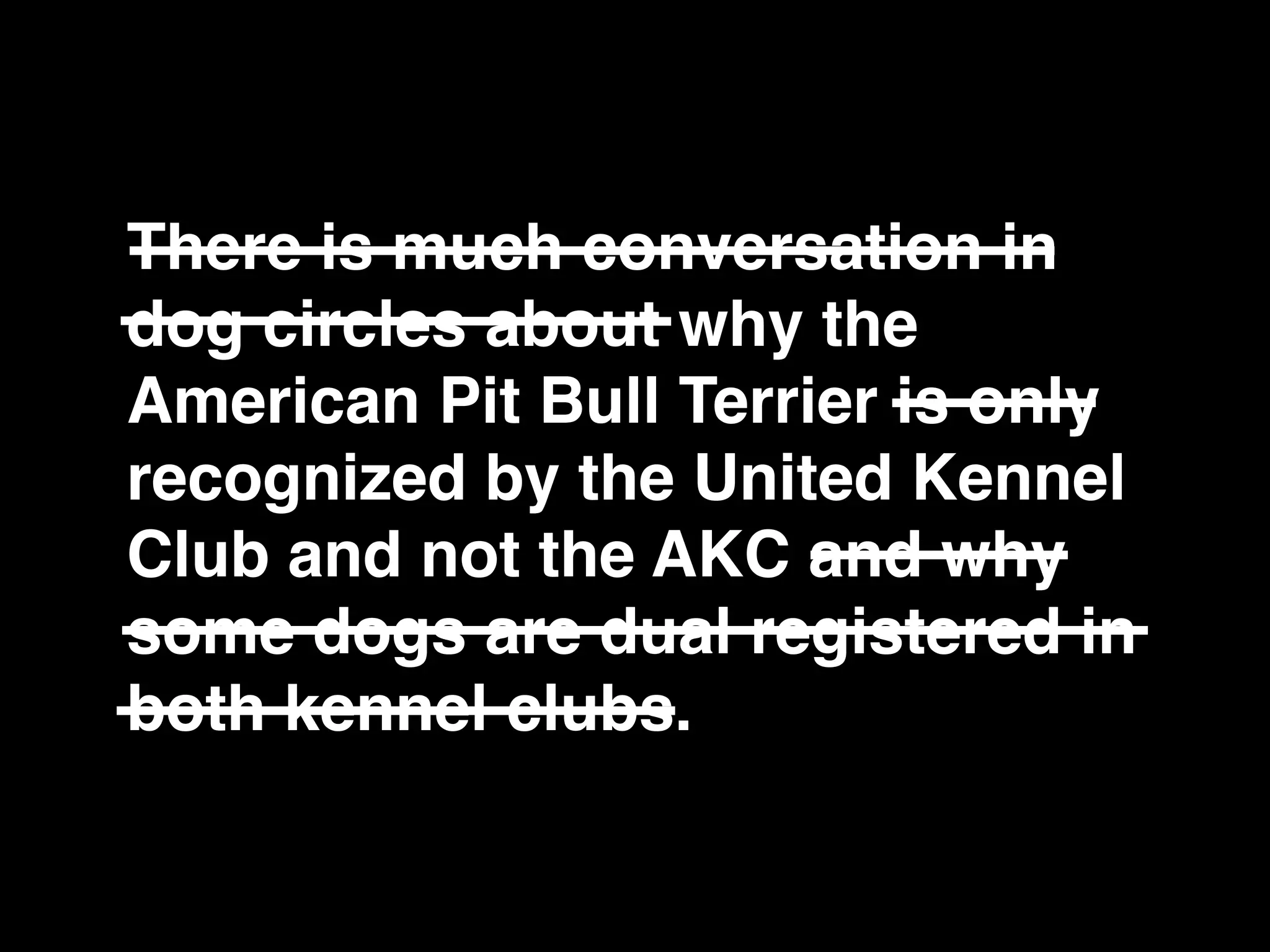 There is much conversation in
dog circles about why the
American Pit Bull Terrier is only
recognized by the United Kennel
Club and not the AKC and why
some dogs are dual registered in
both kennel clubs.
 