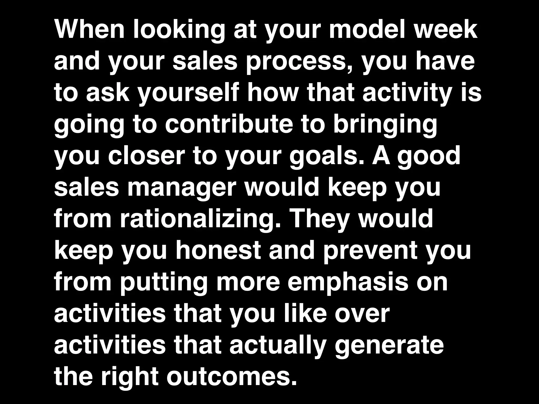 When looking at your model week
and your sales process, you have
to ask yourself how that activity is
going to contribute to bringing
you closer to your goals. A good
sales manager would keep you
from rationalizing. They would
keep you honest and prevent you
from putting more emphasis on
activities that you like over
activities that actually generate
the right outcomes.
 