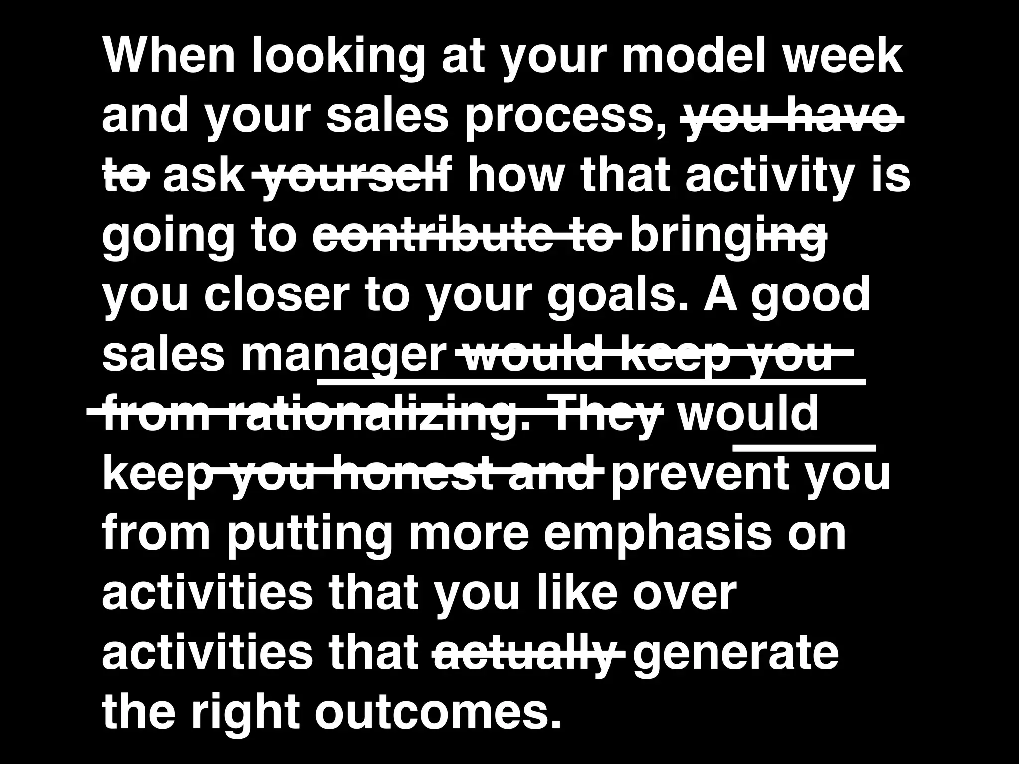 When looking at your model week
and your sales process, you have
to ask yourself how that activity is
going to contribute to bringing
you closer to your goals. A good
sales manager would keep you
from rationalizing. They would
keep you honest and prevent you
from putting more emphasis on
activities that you like over
activities that actually generate
the right outcomes.
 