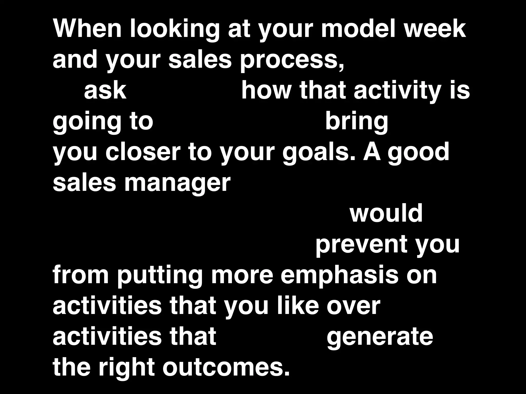 When looking at your model week
and your sales process, you have
to ask yourself how that activity is
going to contribute to bringing
you closer to your goals. A good
sales manager would keep you
from rationalizing. They would
keep you honest and prevent you
from putting more emphasis on
activities that you like over
activities that actually generate
the right outcomes.
 