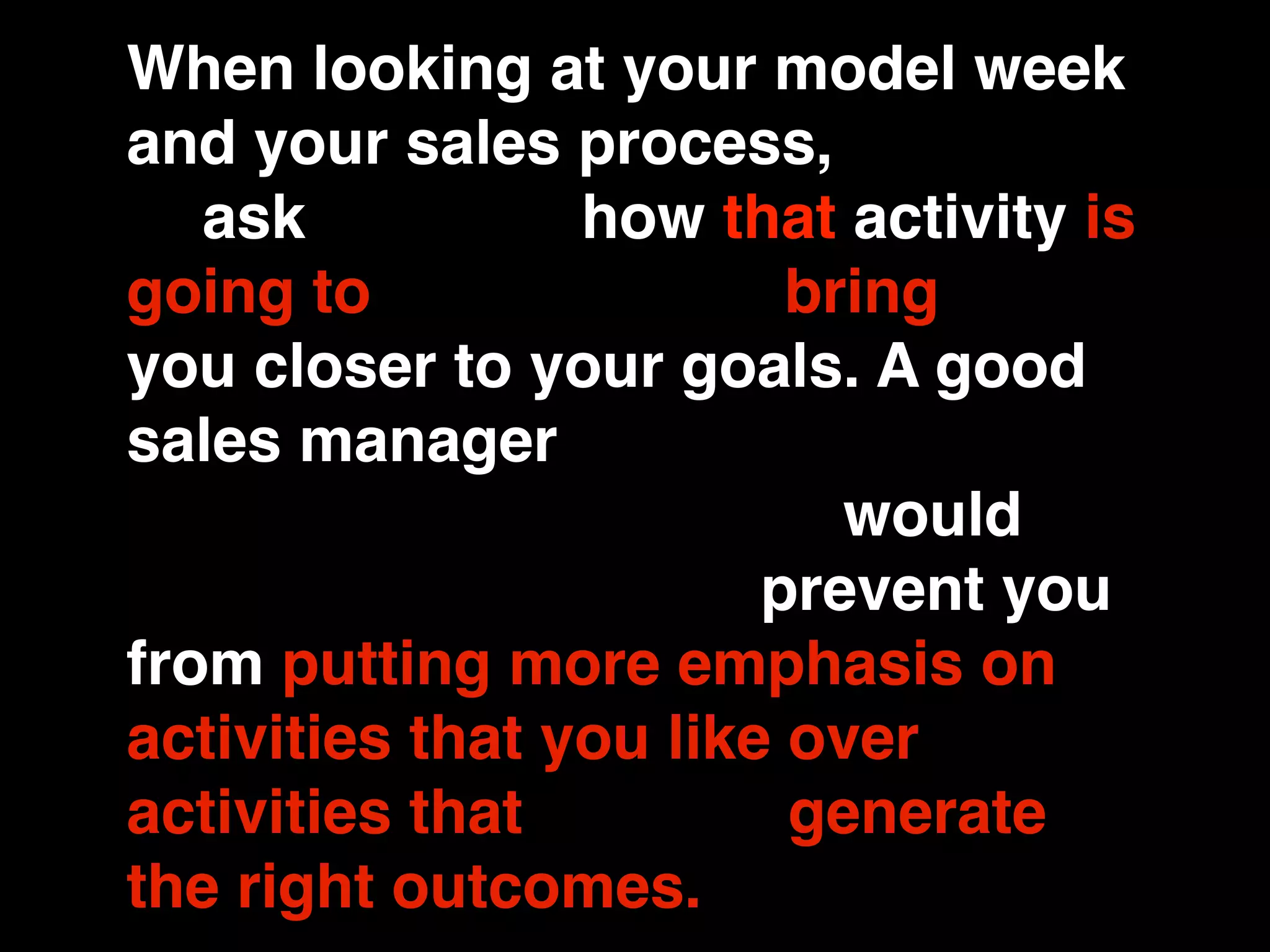 When looking at your model week
and your sales process, you have
to ask yourself how that activity is
going to contribute to bringing
you closer to your goals. A good
sales manager would keep you
from rationalizing. They would
keep you honest and prevent you
from putting more emphasis on
activities that you like over
activities that actually generate
the right outcomes.
 