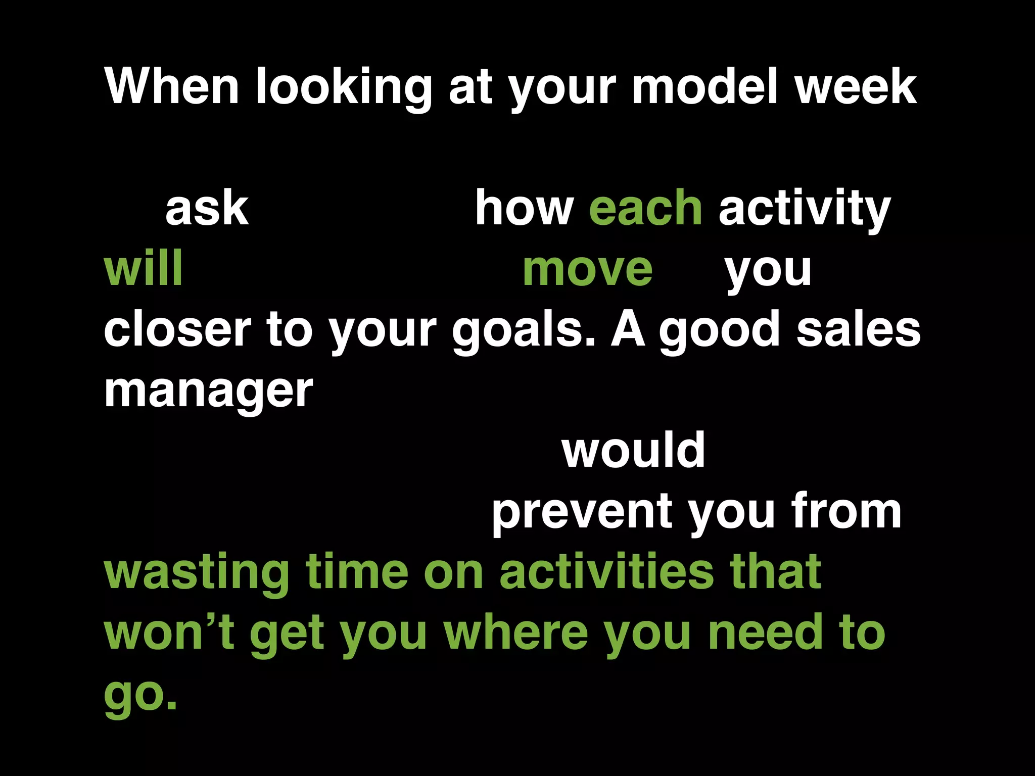 When looking at your model week
and your sales process, you have
to ask yourself how each activity
will contribute to move you
closer to your goals. A good sales
manager would keep you from
rationalizing. They would keep
you honest and prevent you from
wasting time on activities that
won’t get you where you need to
go.
 
