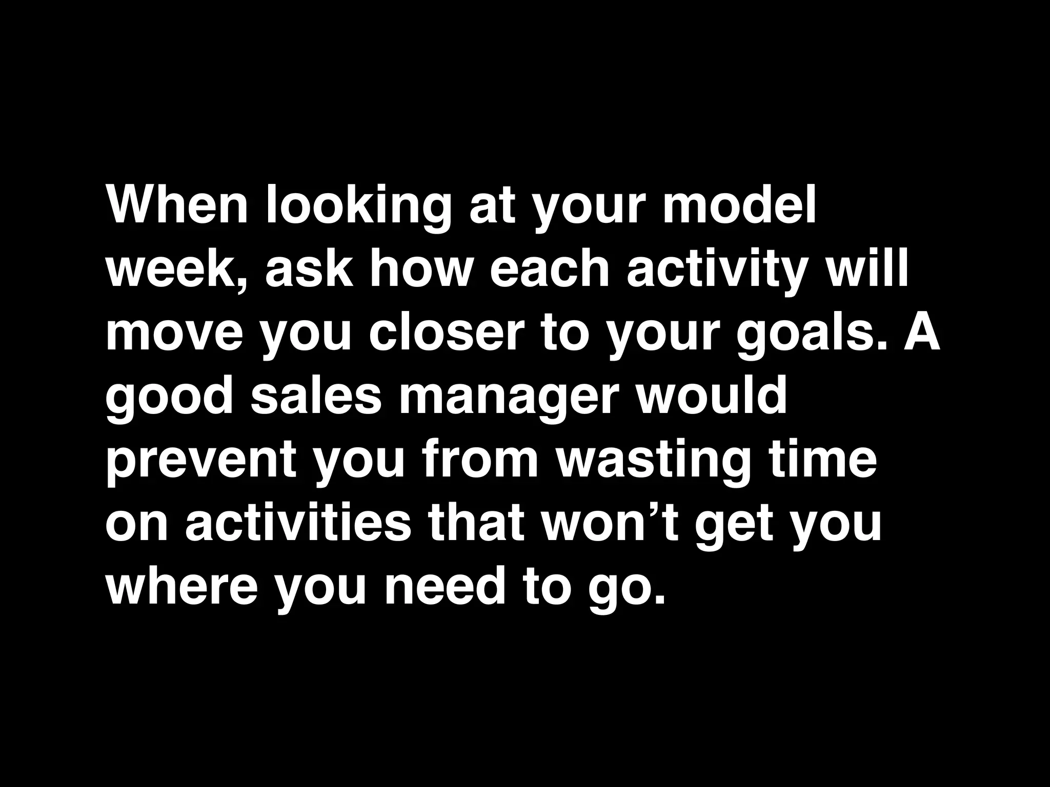 When looking at your model
week, ask how each activity will
move you closer to your goals. A
good sales manager would
prevent you from wasting time
on activities that won’t get you
where you need to go.
 