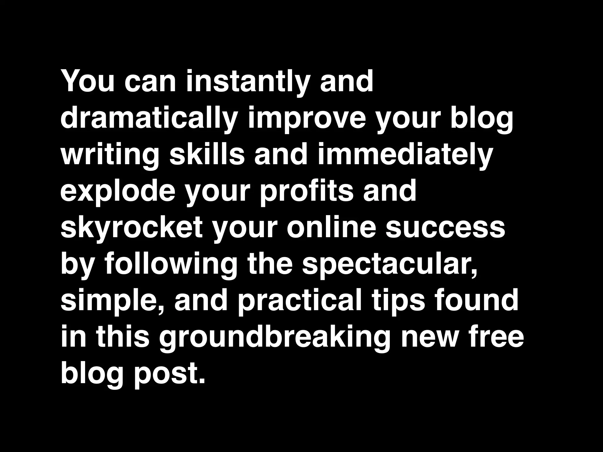 You can instantly and
dramatically improve your blog
writing skills and immediately
explode your proﬁts and
skyrocket your online success
by following the spectacular,
simple, and practical tips found
in this groundbreaking new free
blog post.
 