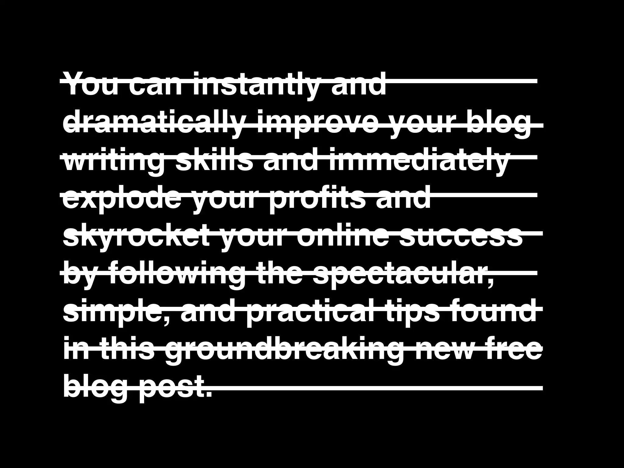 You can instantly and
dramatically improve your blog
writing skills and immediately
explode your proﬁts and
skyrocket your online success
by following the spectacular,
simple, and practical tips found
in this groundbreaking new free
blog post.
 