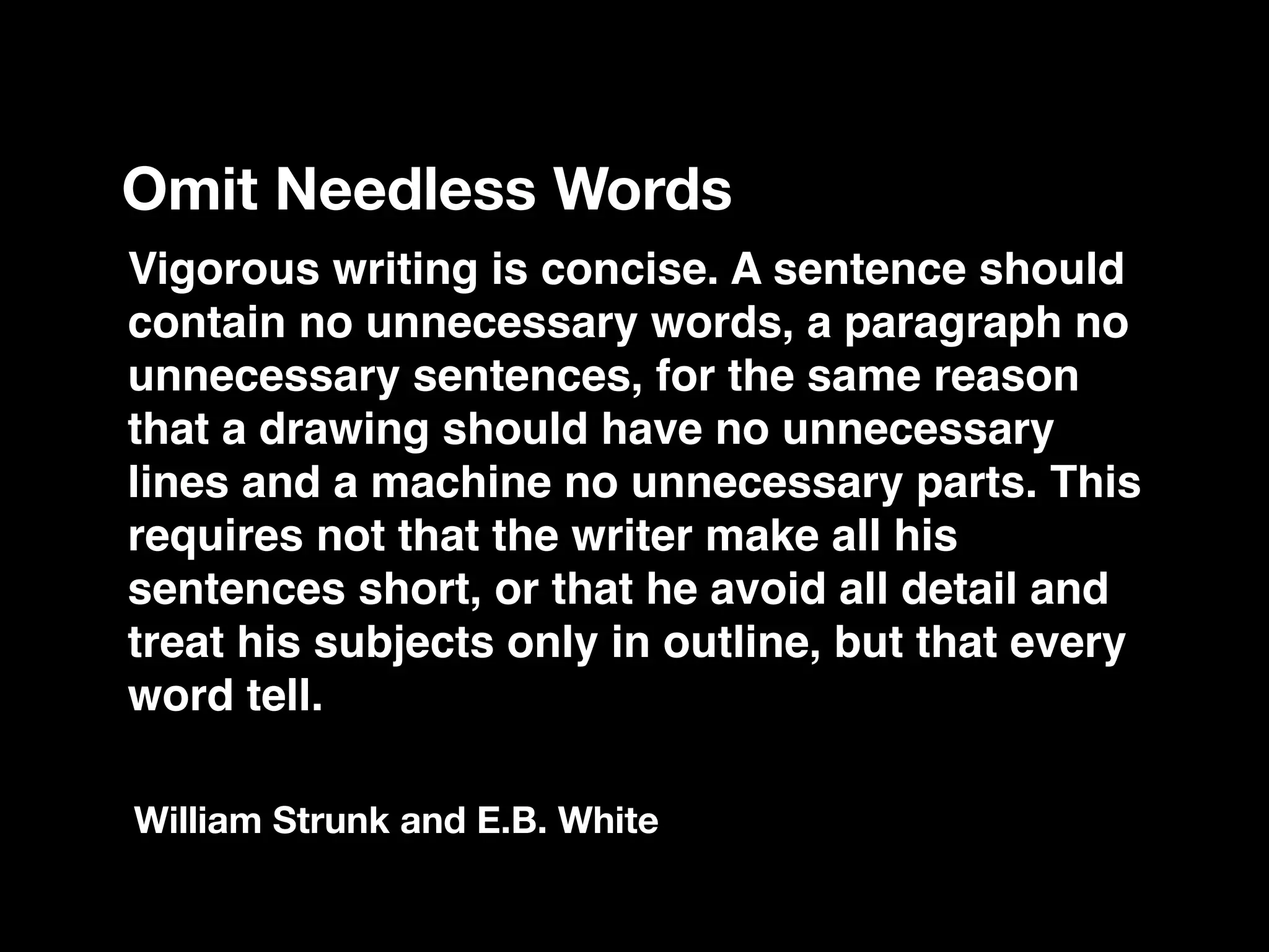 Vigorous writing is concise. A sentence should
contain no unnecessary words, a paragraph no
unnecessary sentences, for the same reason
that a drawing should have no unnecessary
lines and a machine no unnecessary parts. This
requires not that the writer make all his
sentences short, or that he avoid all detail and
treat his subjects only in outline, but that every
word tell.
Omit Needless Words
William Strunk and E.B. White
 