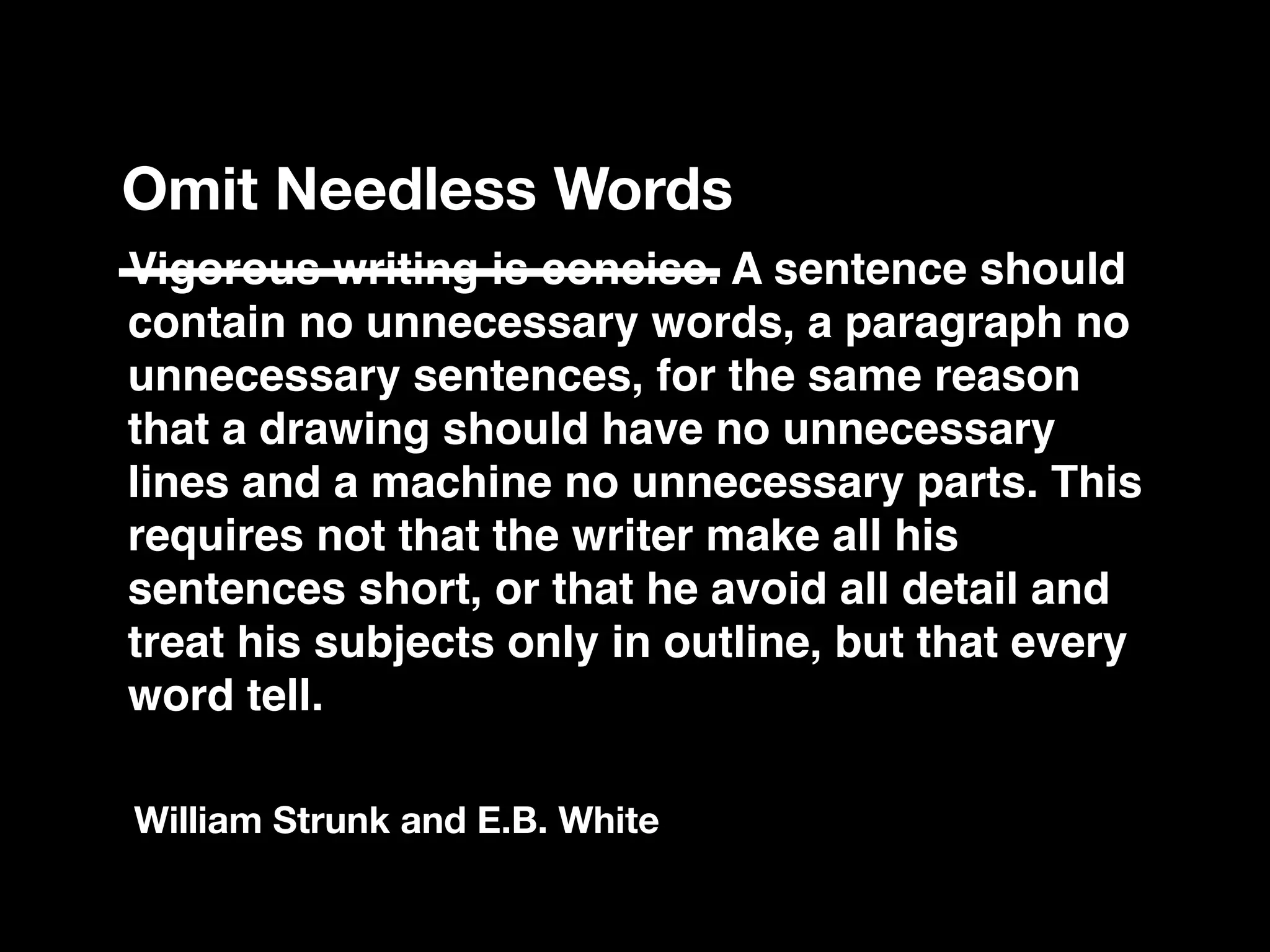 Vigorous writing is concise. A sentence should
contain no unnecessary words, a paragraph no
unnecessary sentences, for the same reason
that a drawing should have no unnecessary
lines and a machine no unnecessary parts. This
requires not that the writer make all his
sentences short, or that he avoid all detail and
treat his subjects only in outline, but that every
word tell.
Omit Needless Words
William Strunk and E.B. White
 