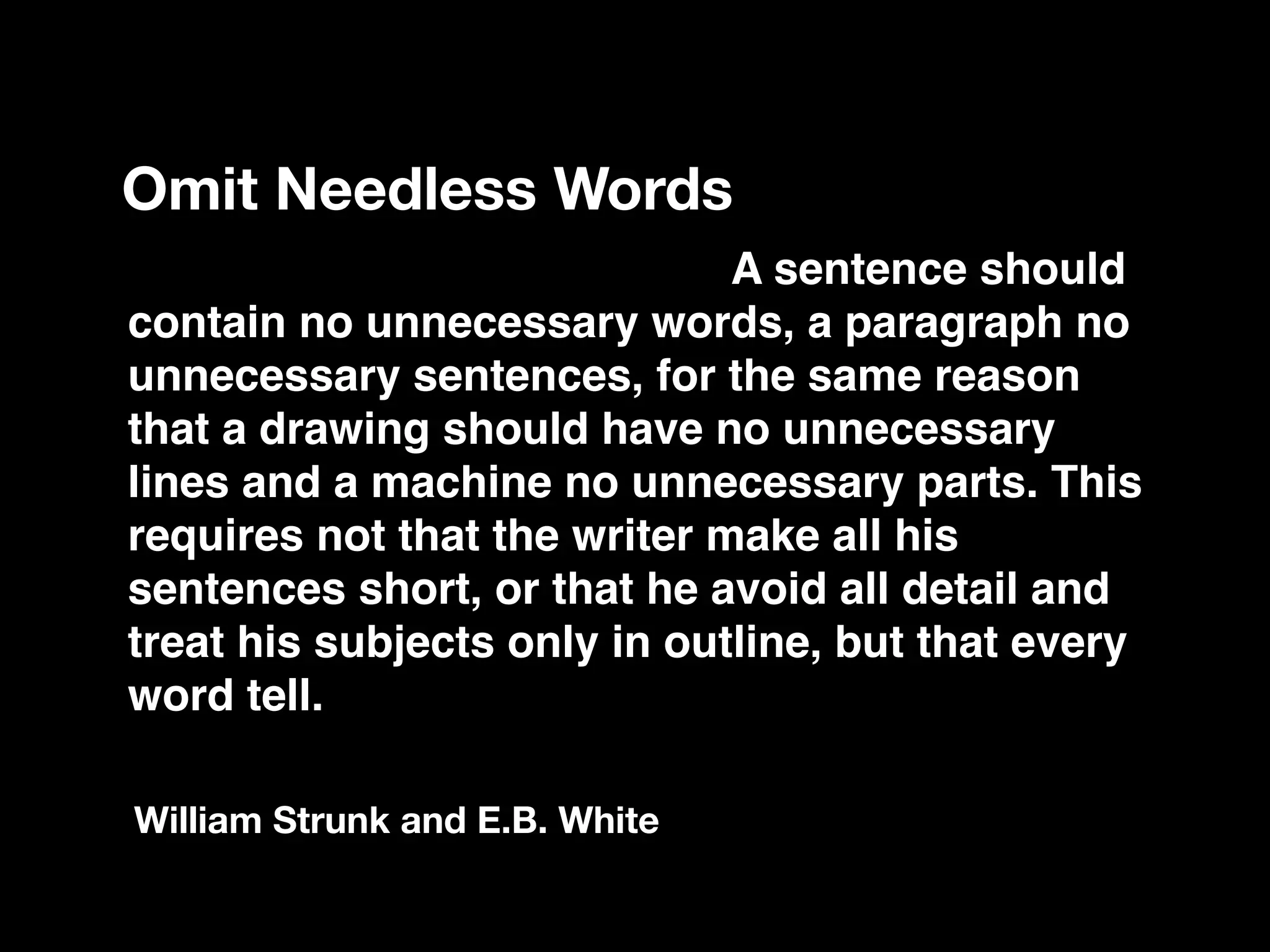 Vigorous writing is concise. A sentence should
contain no unnecessary words, a paragraph no
unnecessary sentences, for the same reason
that a drawing should have no unnecessary
lines and a machine no unnecessary parts. This
requires not that the writer make all his
sentences short, or that he avoid all detail and
treat his subjects only in outline, but that every
word tell.
Omit Needless Words
William Strunk and E.B. White
 