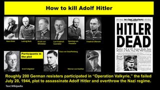 How to kill Adolf Hitler
Roughly 200 German resisters participated in “Operation Valkyrie,” the failed
July 20, 1944, plot to assassinate Adolf Hitler and overthrow the Nazi regime.
Text Wikipedia
 