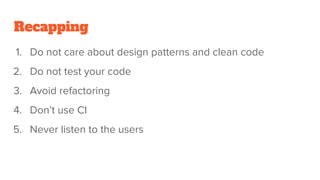 Recapping
1. Do not care about design patterns and clean code
2. Do not test your code
3. Avoid refactoring
4. Don’t use CI
5. Never listen to the users
 