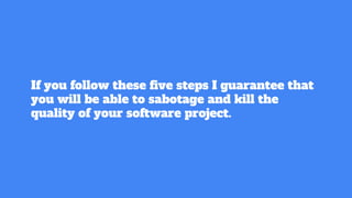 If you follow these ﬁve steps I guarantee that
you will be able to sabotage and kill the
quality of your software project.
 