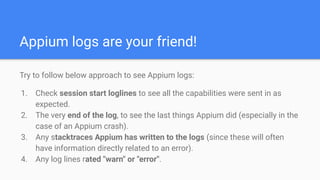 Appium logs are your friend!
Try to follow below approach to see Appium logs:
1. Check session start loglines to see all t...