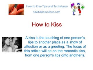 How to Kiss A kiss is the touching of one person&apos;s lips to another place as a show of affection or as a greeting. The focus of this article will be on the romantic kiss, from one person&apos;s lips onto another&apos;s. 