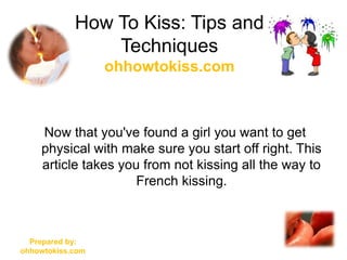 How To Kiss: Tips and
                Techniques
                  ohhowtokiss.com



    Now that you've found a girl you want to get
    physical with make sure you start off right. This
    article takes you from not kissing all the way to
                     French kissing.



  Prepared by:
ohhowtokiss.com
 