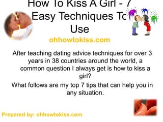 How To Kiss A Girl - 7
         Easy Techniques To
                Use
                ohhowtokiss.com
   After teaching dating advice techniques for over 3
         years in 38 countries around the world, a
      common question I always get is how to kiss a
                            girl?
   What follows are my top 7 tips that can help you in
                       any situation.


Prepared by: ohhowtokiss.com
 