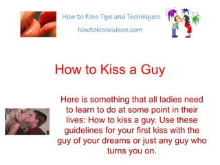 How to Kiss a Guy Here is something that all ladies need to learn to do at some point in their lives: How to kiss a guy. Use these guidelines for your first kiss with the guy of your dreams or just any guy who turns you on. 