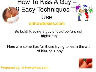 How To Kiss A Guy –
        9 Easy Techniques To
                Use
                ohhowtokiss.com
        Be bold! Kissing a guy should be fun, not
                        frightening.

   Here are some tips for those trying to learn the art
                    of kissing a boy.



Prepared by: ohhowtokiss.com
 