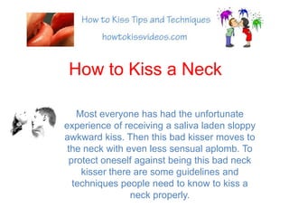 How to Kiss a Neck Most everyone has had the unfortunate experience of receiving a saliva laden sloppy awkward kiss. Then this bad kisser moves to the neck with even less sensual aplomb. To protect oneself against being this bad neck kisser there are some guidelines and techniques people need to know to kiss a neck properly. 