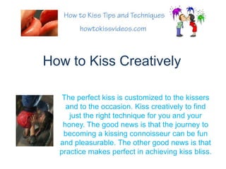 How to Kiss Creatively The perfect kiss is customized to the kissers and to the occasion. Kiss creatively to find just the right technique for you and your honey. The good news is that the journey to becoming a kissing connoisseur can be fun and pleasurable. The other good news is that practice makes perfect in achieving kiss bliss. 
