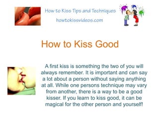 How to Kiss Good A first kiss is something the two of you will always remember. It is important and can say a lot about a person without saying anything at all. While one persons technique may vary from another, there is a way to be a good kisser. If you learn to kiss good, it can be magical for the other person and yourself! 